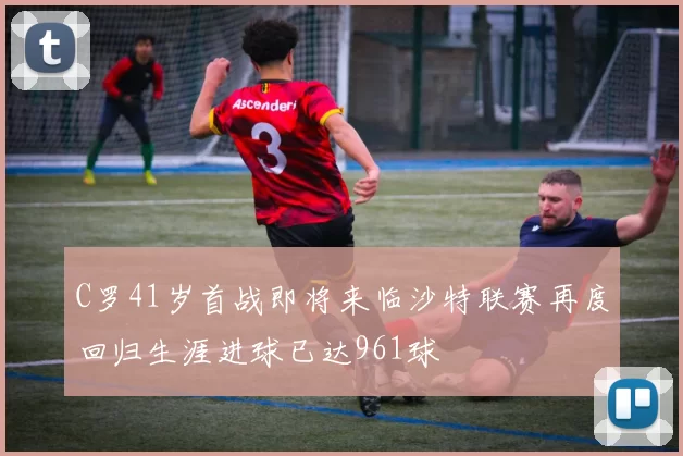 C罗41岁首战即将来临沙特联赛再度回归生涯进球已达961球