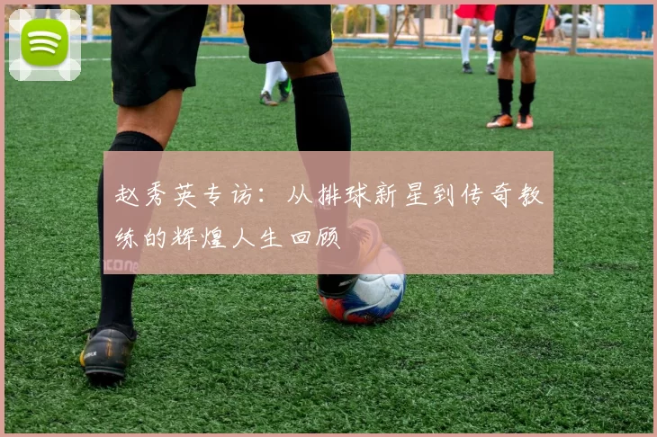 赵秀英专访：从排球新星到传奇教练的辉煌人生回顾