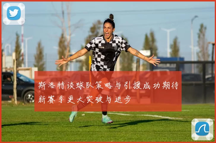 斯洛特谈球队策略与引援成功期待新赛季更大突破与进步