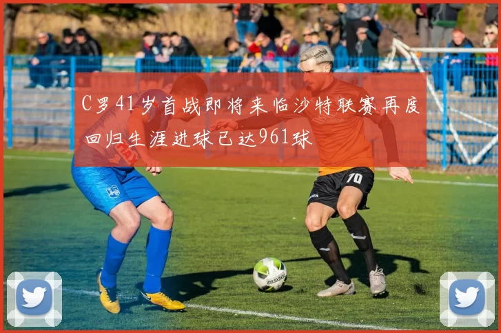 C罗41岁首战即将来临沙特联赛再度回归生涯进球已达961球