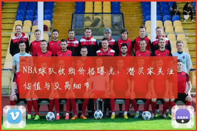 NBA球队收购价格曝光,潜买家关注估值与交易细节