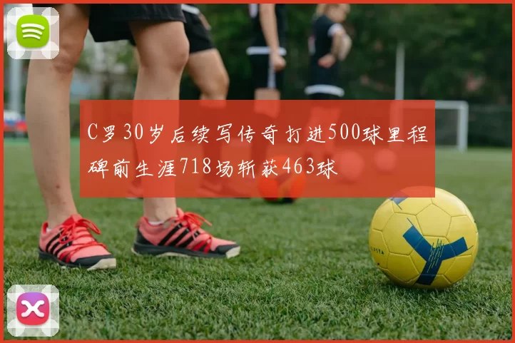 C罗30岁后续写传奇打进500球里程碑前生涯718场斩获463球
