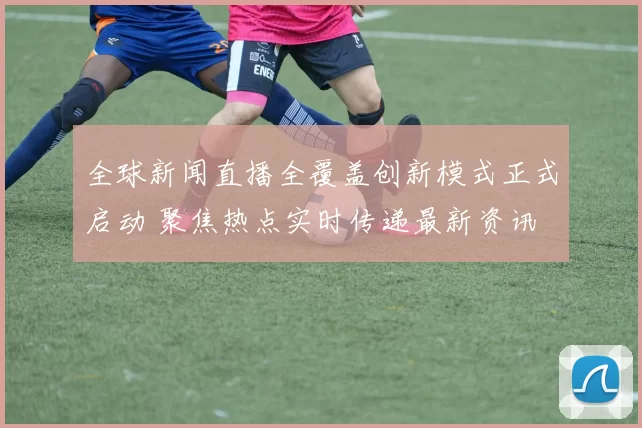 全球新闻直播全覆盖创新模式正式启动 聚焦热点实时传递最新资讯