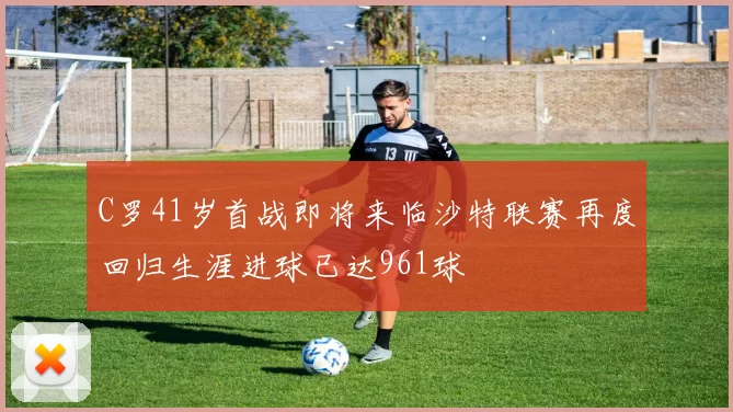 C罗41岁首战即将来临沙特联赛再度回归生涯进球已达961球