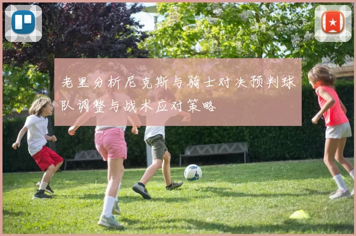 老里分析尼克斯与骑士对决预判球队调整与战术应对策略