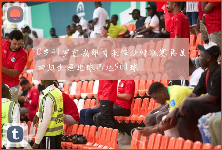 C罗41岁首战即将来临沙特联赛再度回归生涯进球已达961球