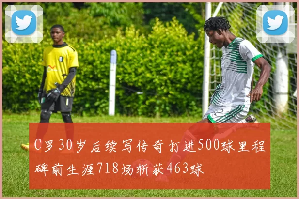 C罗30岁后续写传奇打进500球里程碑前生涯718场斩获463球
