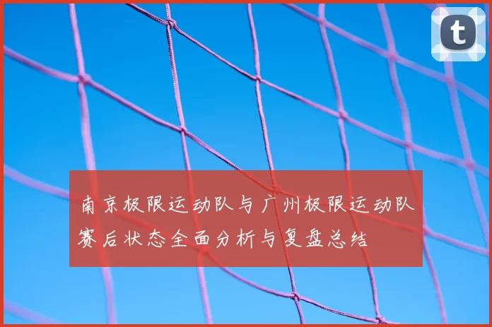 南京极限运动队与广州极限运动队赛后状态全面分析与复盘总结