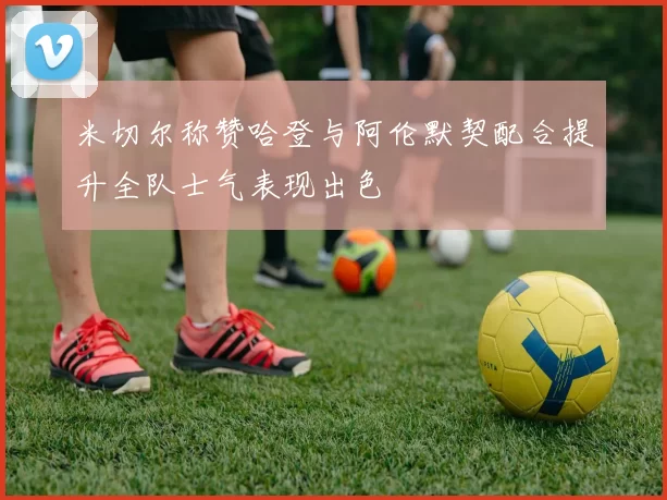 米切尔称赞哈登与阿伦默契配合提升全队士气表现出色