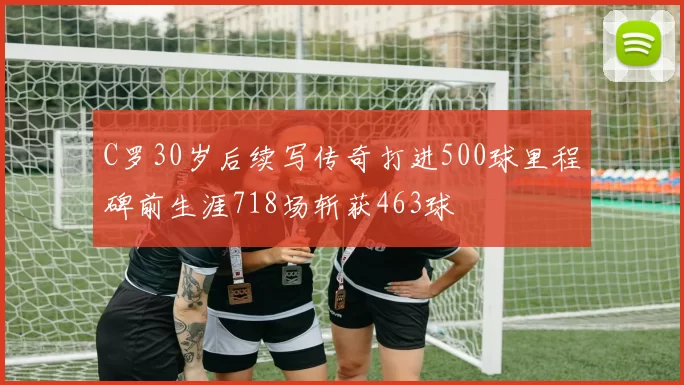 C罗30岁后续写传奇打进500球里程碑前生涯718场斩获463球