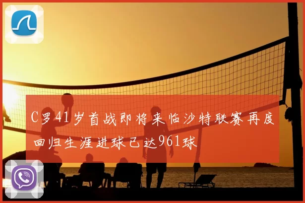 C罗41岁首战即将来临沙特联赛再度回归生涯进球已达961球