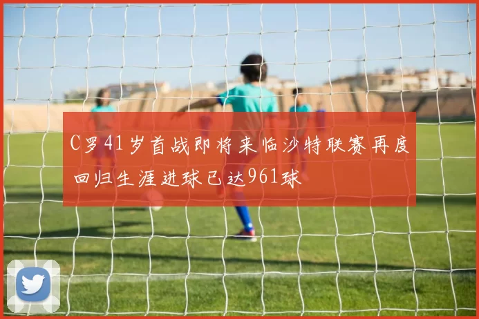 C罗41岁首战即将来临沙特联赛再度回归生涯进球已达961球