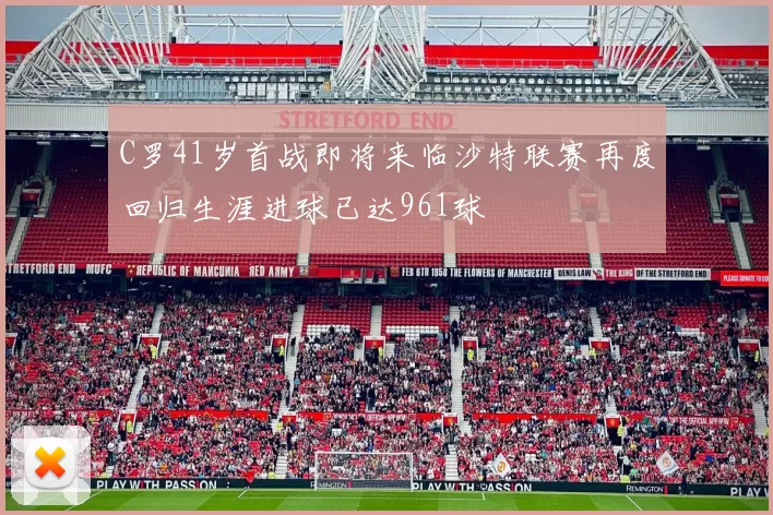 C罗41岁首战即将来临沙特联赛再度回归生涯进球已达961球