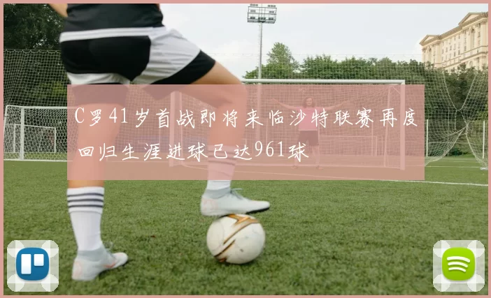 C罗41岁首战即将来临沙特联赛再度回归生涯进球已达961球
