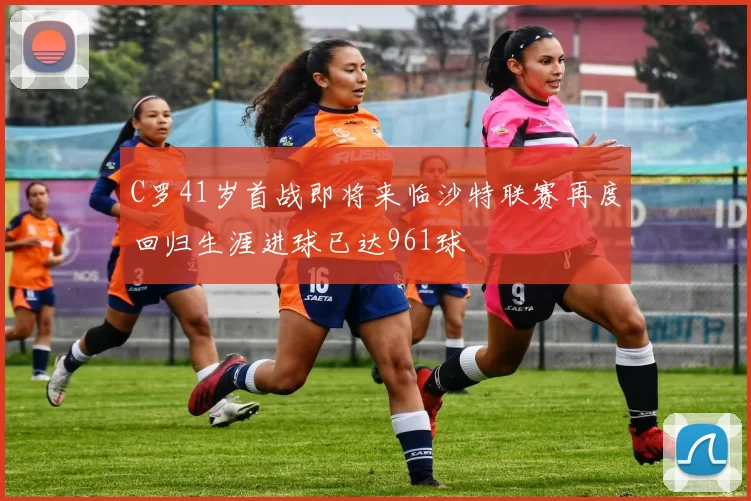 C罗41岁首战即将来临沙特联赛再度回归生涯进球已达961球
