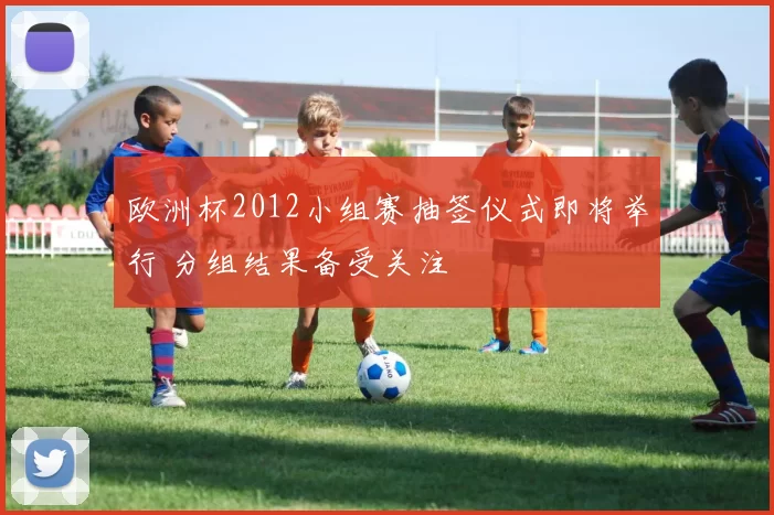 欧洲杯2012小组赛抽签仪式即将举行 分组结果备受关注
