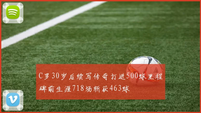 C罗30岁后续写传奇打进500球里程碑前生涯718场斩获463球