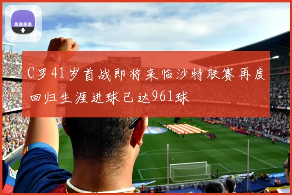 C罗41岁首战即将来临沙特联赛再度回归生涯进球已达961球