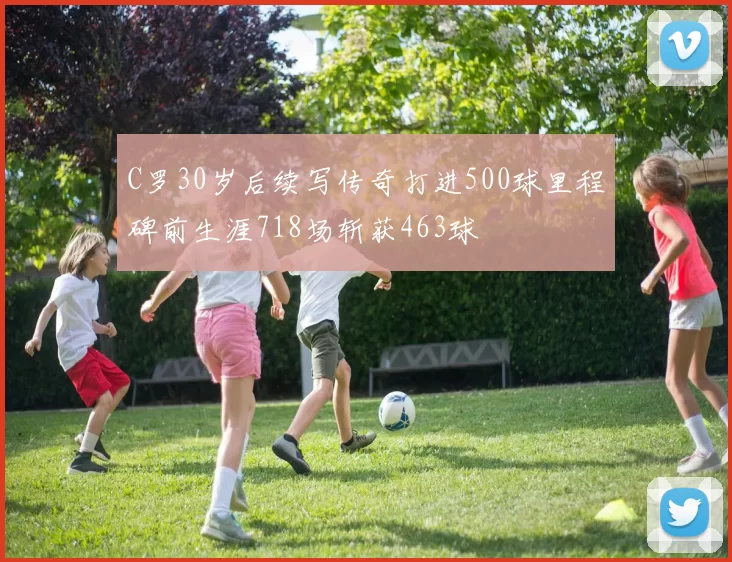 C罗30岁后续写传奇打进500球里程碑前生涯718场斩获463球