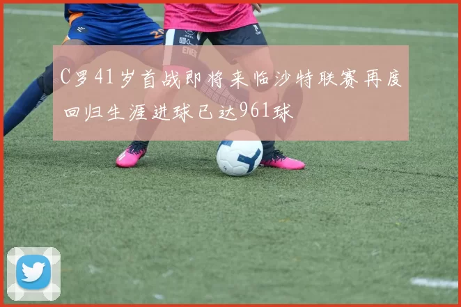 C罗41岁首战即将来临沙特联赛再度回归生涯进球已达961球