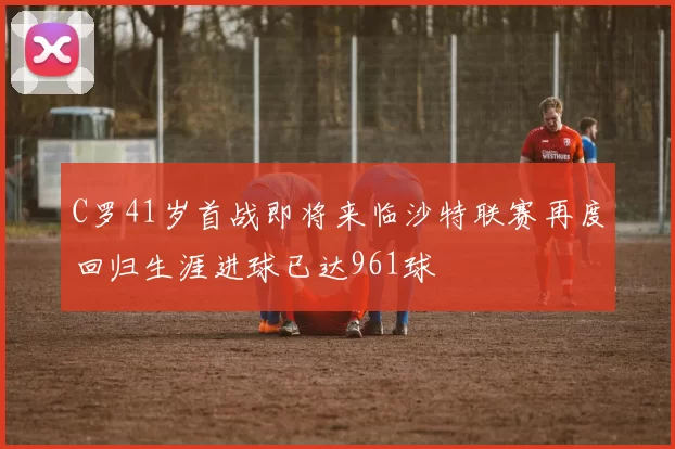 C罗41岁首战即将来临沙特联赛再度回归生涯进球已达961球