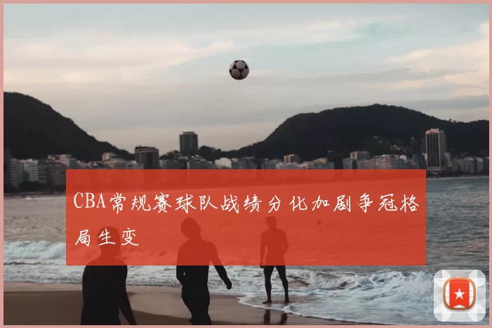 CBA常规赛球队战绩分化加剧争冠格局生变