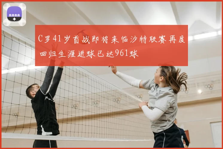 C罗41岁首战即将来临沙特联赛再度回归生涯进球已达961球