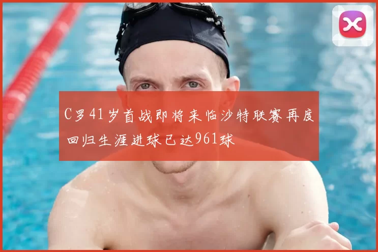 C罗41岁首战即将来临沙特联赛再度回归生涯进球已达961球