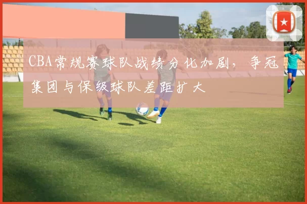 CBA常规赛球队战绩分化加剧,争冠集团与保级球队差距扩大