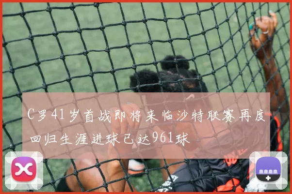 C罗41岁首战即将来临沙特联赛再度回归生涯进球已达961球