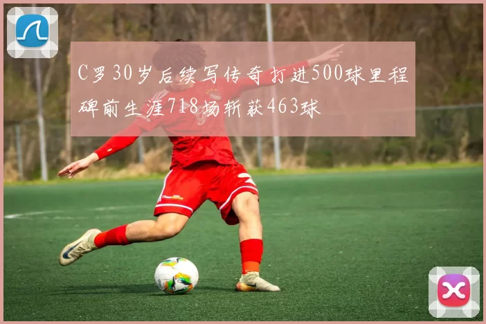 C罗30岁后续写传奇打进500球里程碑前生涯718场斩获463球