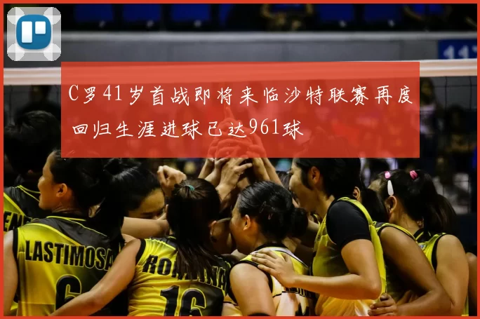 C罗41岁首战即将来临沙特联赛再度回归生涯进球已达961球