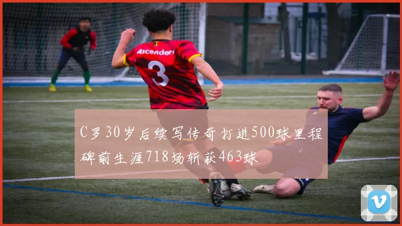 C罗30岁后续写传奇打进500球里程碑前生涯718场斩获463球