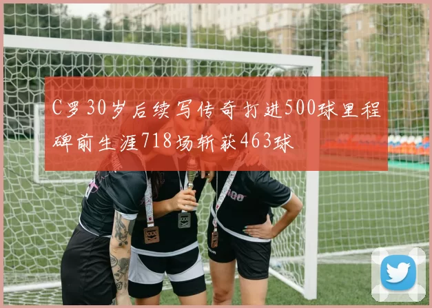 C罗30岁后续写传奇打进500球里程碑前生涯718场斩获463球