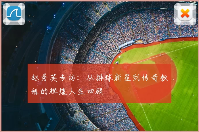 赵秀英专访：从排球新星到传奇教练的辉煌人生回顾