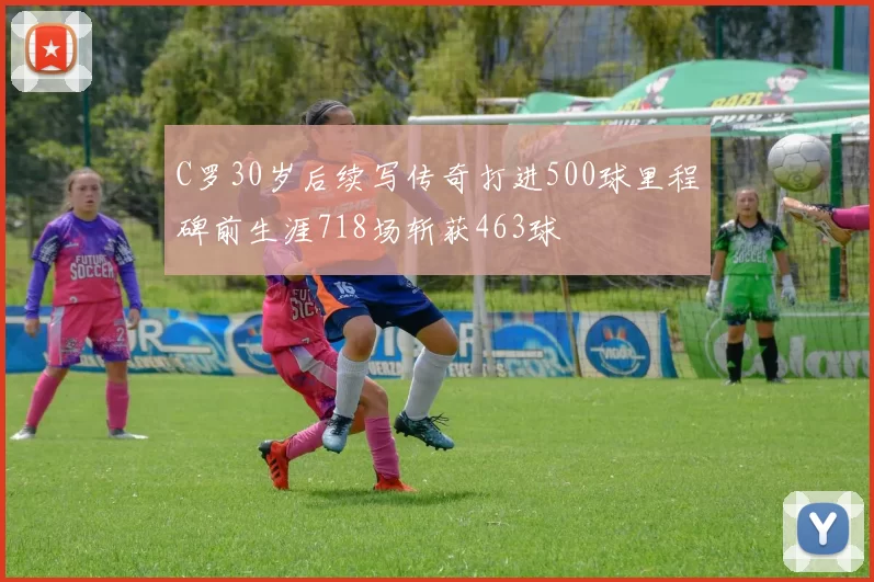 C罗30岁后续写传奇打进500球里程碑前生涯718场斩获463球