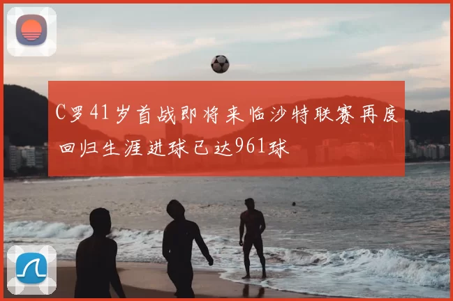 C罗41岁首战即将来临沙特联赛再度回归生涯进球已达961球