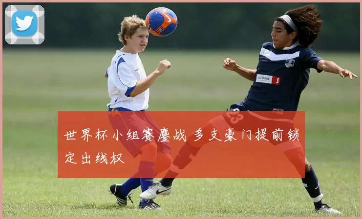 世界杯小组赛鏖战 多支豪门提前锁定出线权