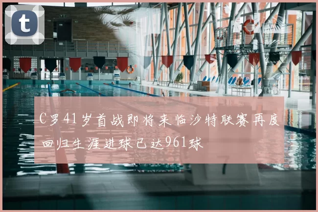 C罗41岁首战即将来临沙特联赛再度回归生涯进球已达961球