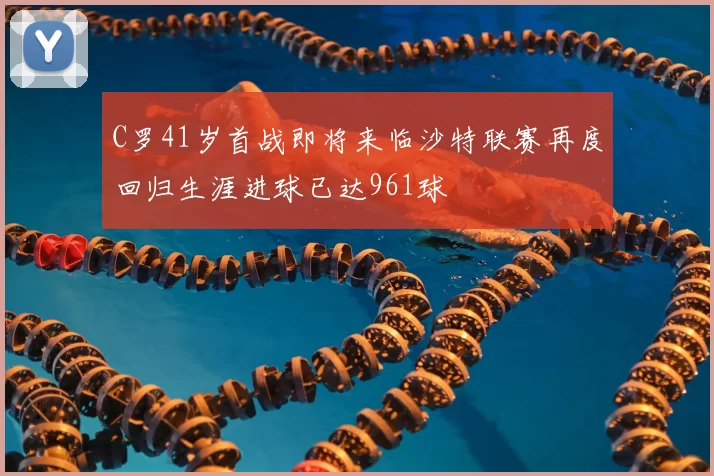 C罗41岁首战即将来临沙特联赛再度回归生涯进球已达961球