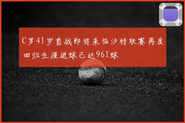 C罗41岁首战即将来临沙特联赛再度回归生涯进球已达961球