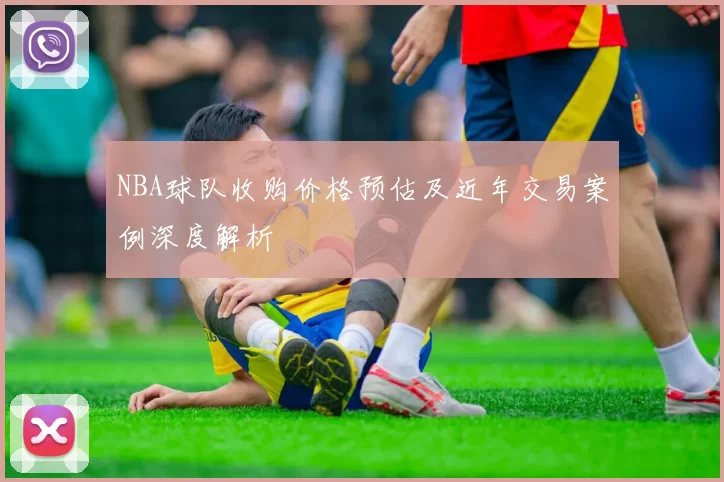 NBA球队收购价格预估及近年交易案例深度解析
