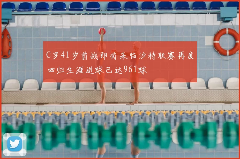 C罗41岁首战即将来临沙特联赛再度回归生涯进球已达961球