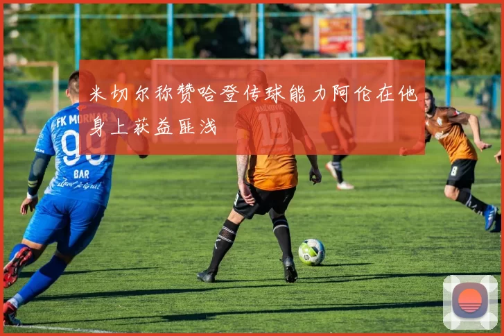 米切尔称赞哈登传球能力阿伦在他身上获益匪浅