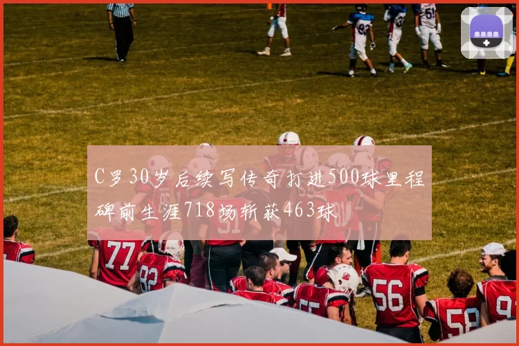 C罗30岁后续写传奇打进500球里程碑前生涯718场斩获463球