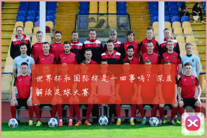世界杯和国际杯是一回事吗?深度解读足球大赛