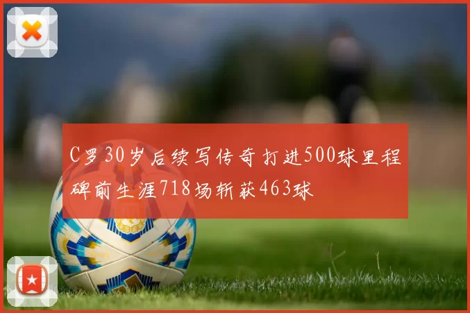 C罗30岁后续写传奇打进500球里程碑前生涯718场斩获463球