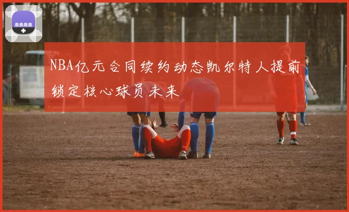 NBA亿元合同续约动态凯尔特人提前锁定核心球员未来