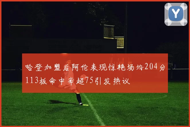哈登加盟后阿伦表现惊艳场均204分113板命中率超75引发热议