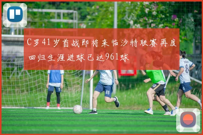 C罗41岁首战即将来临沙特联赛再度回归生涯进球已达961球